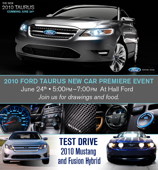 2010 Ford Taurus New Car Premiere Event June 24th 5:00pm - 7:00pm At Hall Ford. Join us for drawings and food. Test drive 2010 Mustang and Fusion Hybrid.